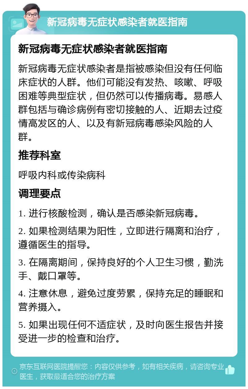 新冠病毒无症状感染者就医指南 新冠病毒无症状感染者就医指南 新冠病毒无症状感染者是指被感染但没有任何临床症状的人群。他们可能没有发热、咳嗽、呼吸困难等典型症状，但仍然可以传播病毒。易感人群包括与确诊病例有密切接触的人、近期去过疫情高发区的人、以及有新冠病毒感染风险的人群。 推荐科室 呼吸内科或传染病科 调理要点 1. 进行核酸检测，确认是否感染新冠病毒。 2. 如果检测结果为阳性，立即进行隔离和治疗，遵循医生的指导。 3. 在隔离期间，保持良好的个人卫生习惯，勤洗手、戴口罩等。 4. 注意休息，避免过度劳累，保持充足的睡眠和营养摄入。 5. 如果出现任何不适症状，及时向医生报告并接受进一步的检查和治疗。