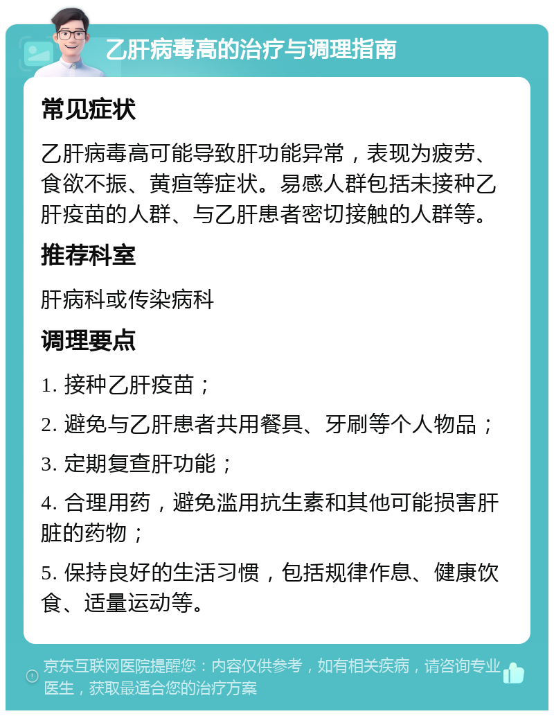 乙肝病毒高的治疗与调理指南 常见症状 乙肝病毒高可能导致肝功能异常，表现为疲劳、食欲不振、黄疸等症状。易感人群包括未接种乙肝疫苗的人群、与乙肝患者密切接触的人群等。 推荐科室 肝病科或传染病科 调理要点 1. 接种乙肝疫苗； 2. 避免与乙肝患者共用餐具、牙刷等个人物品； 3. 定期复查肝功能； 4. 合理用药，避免滥用抗生素和其他可能损害肝脏的药物； 5. 保持良好的生活习惯，包括规律作息、健康饮食、适量运动等。