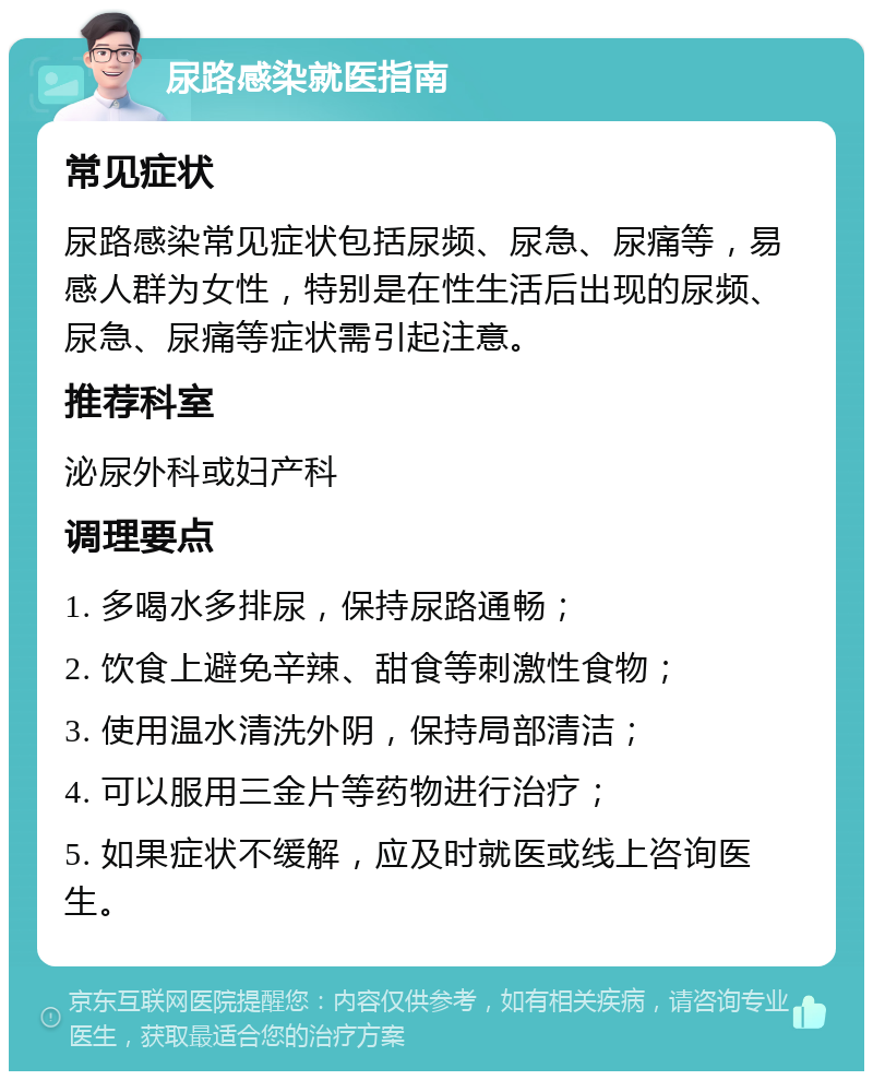 尿路感染就医指南 常见症状 尿路感染常见症状包括尿频、尿急、尿痛等，易感人群为女性，特别是在性生活后出现的尿频、尿急、尿痛等症状需引起注意。 推荐科室 泌尿外科或妇产科 调理要点 1. 多喝水多排尿，保持尿路通畅； 2. 饮食上避免辛辣、甜食等刺激性食物； 3. 使用温水清洗外阴，保持局部清洁； 4. 可以服用三金片等药物进行治疗； 5. 如果症状不缓解，应及时就医或线上咨询医生。