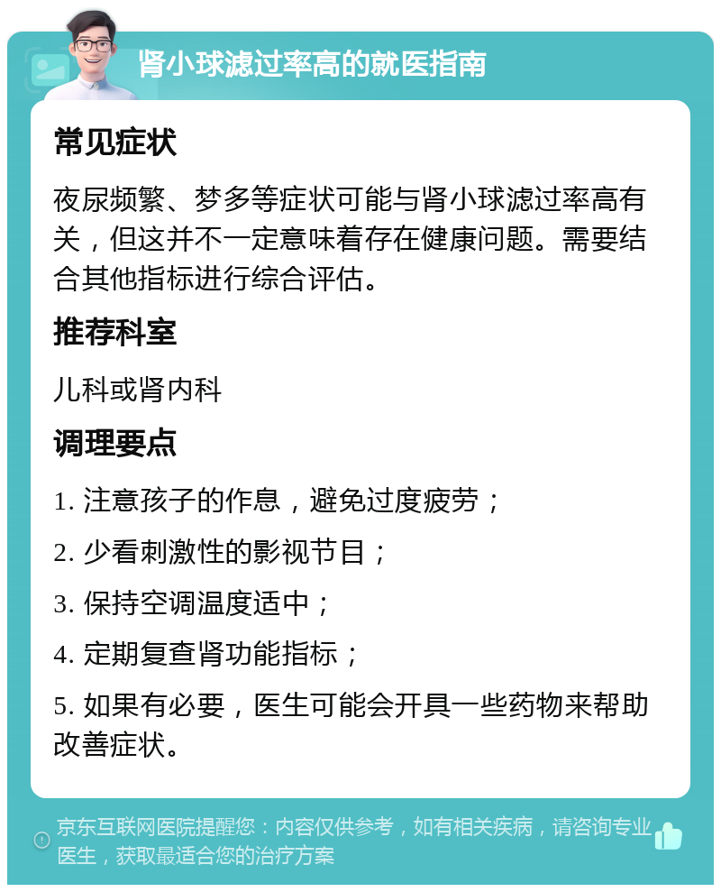 肾小球滤过率高的就医指南 常见症状 夜尿频繁、梦多等症状可能与肾小球滤过率高有关，但这并不一定意味着存在健康问题。需要结合其他指标进行综合评估。 推荐科室 儿科或肾内科 调理要点 1. 注意孩子的作息，避免过度疲劳； 2. 少看刺激性的影视节目； 3. 保持空调温度适中； 4. 定期复查肾功能指标； 5. 如果有必要，医生可能会开具一些药物来帮助改善症状。