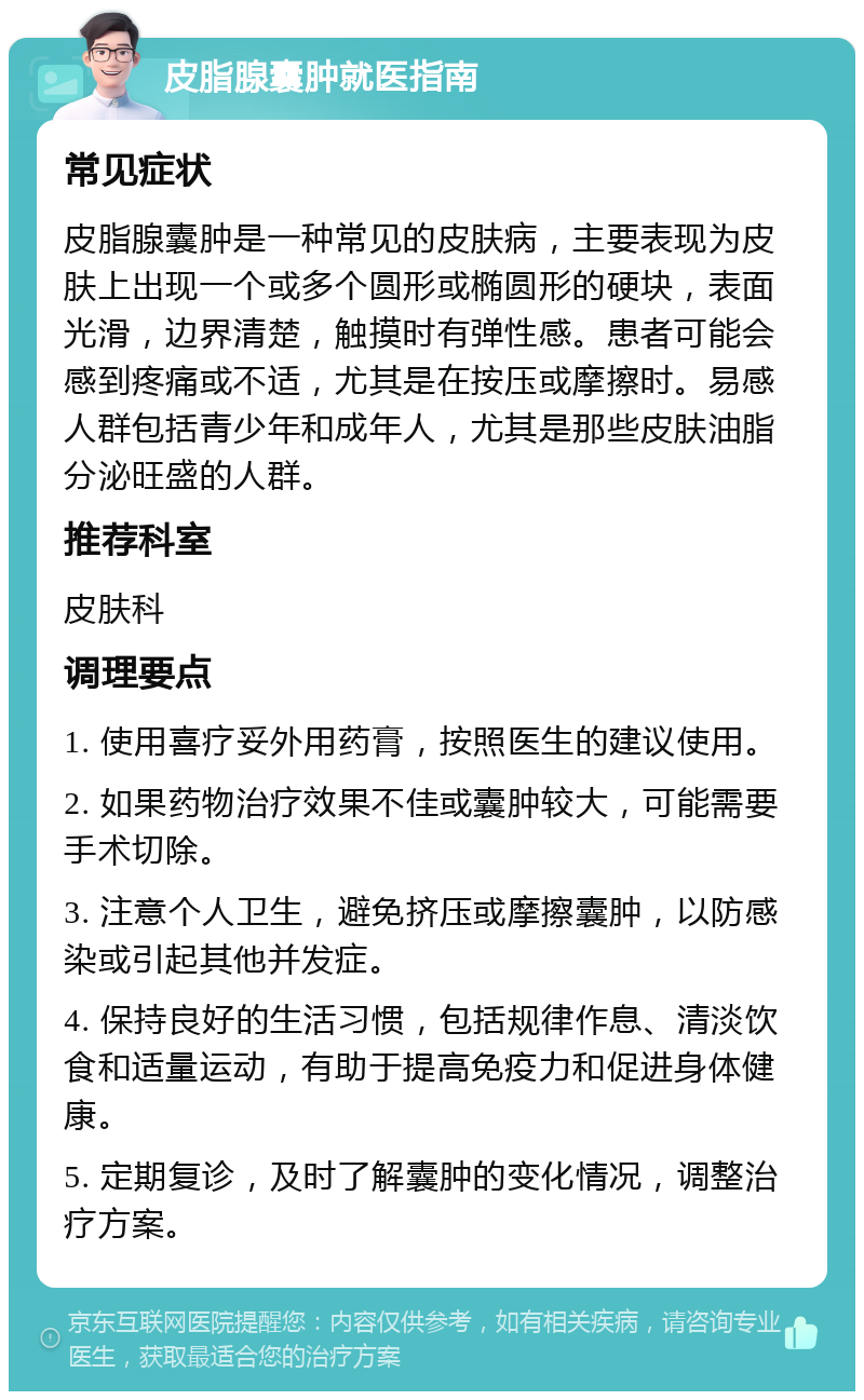 皮脂腺囊肿就医指南 常见症状 皮脂腺囊肿是一种常见的皮肤病，主要表现为皮肤上出现一个或多个圆形或椭圆形的硬块，表面光滑，边界清楚，触摸时有弹性感。患者可能会感到疼痛或不适，尤其是在按压或摩擦时。易感人群包括青少年和成年人，尤其是那些皮肤油脂分泌旺盛的人群。 推荐科室 皮肤科 调理要点 1. 使用喜疗妥外用药膏，按照医生的建议使用。 2. 如果药物治疗效果不佳或囊肿较大，可能需要手术切除。 3. 注意个人卫生，避免挤压或摩擦囊肿，以防感染或引起其他并发症。 4. 保持良好的生活习惯，包括规律作息、清淡饮食和适量运动，有助于提高免疫力和促进身体健康。 5. 定期复诊，及时了解囊肿的变化情况，调整治疗方案。