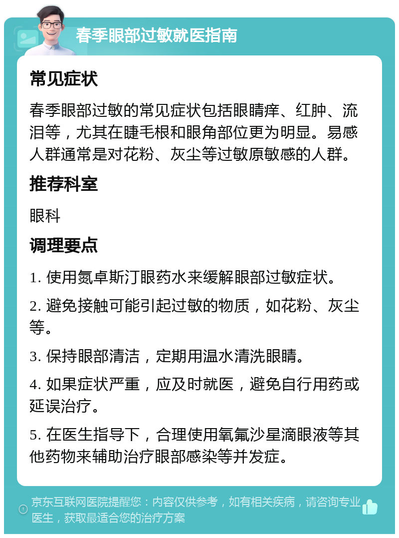 春季眼部过敏就医指南 常见症状 春季眼部过敏的常见症状包括眼睛痒、红肿、流泪等，尤其在睫毛根和眼角部位更为明显。易感人群通常是对花粉、灰尘等过敏原敏感的人群。 推荐科室 眼科 调理要点 1. 使用氮卓斯汀眼药水来缓解眼部过敏症状。 2. 避免接触可能引起过敏的物质，如花粉、灰尘等。 3. 保持眼部清洁，定期用温水清洗眼睛。 4. 如果症状严重，应及时就医，避免自行用药或延误治疗。 5. 在医生指导下，合理使用氧氟沙星滴眼液等其他药物来辅助治疗眼部感染等并发症。