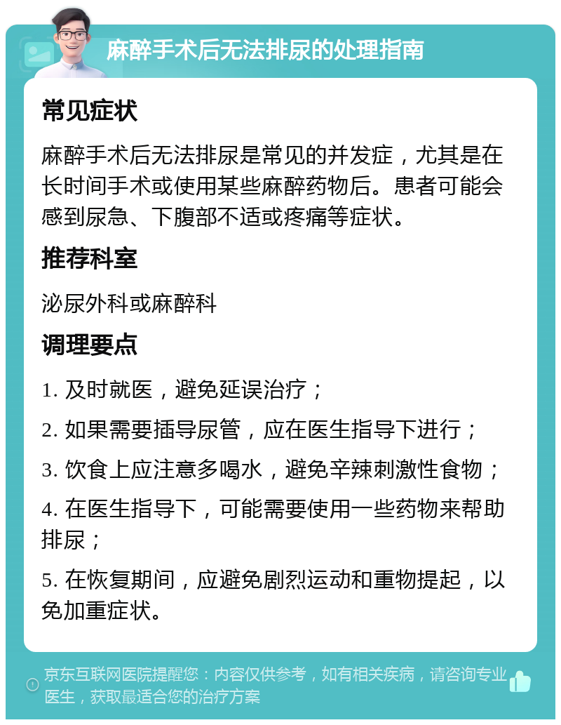 麻醉手术后无法排尿的处理指南 常见症状 麻醉手术后无法排尿是常见的并发症，尤其是在长时间手术或使用某些麻醉药物后。患者可能会感到尿急、下腹部不适或疼痛等症状。 推荐科室 泌尿外科或麻醉科 调理要点 1. 及时就医，避免延误治疗； 2. 如果需要插导尿管，应在医生指导下进行； 3. 饮食上应注意多喝水，避免辛辣刺激性食物； 4. 在医生指导下，可能需要使用一些药物来帮助排尿； 5. 在恢复期间，应避免剧烈运动和重物提起，以免加重症状。