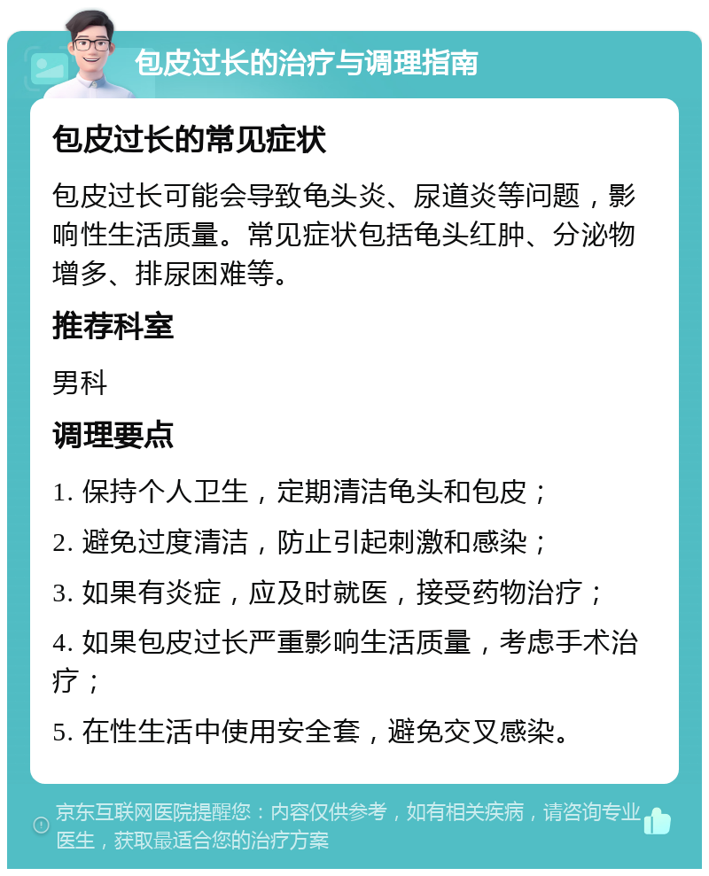 包皮过长的治疗与调理指南 包皮过长的常见症状 包皮过长可能会导致龟头炎、尿道炎等问题，影响性生活质量。常见症状包括龟头红肿、分泌物增多、排尿困难等。 推荐科室 男科 调理要点 1. 保持个人卫生，定期清洁龟头和包皮； 2. 避免过度清洁，防止引起刺激和感染； 3. 如果有炎症，应及时就医，接受药物治疗； 4. 如果包皮过长严重影响生活质量，考虑手术治疗； 5. 在性生活中使用安全套，避免交叉感染。