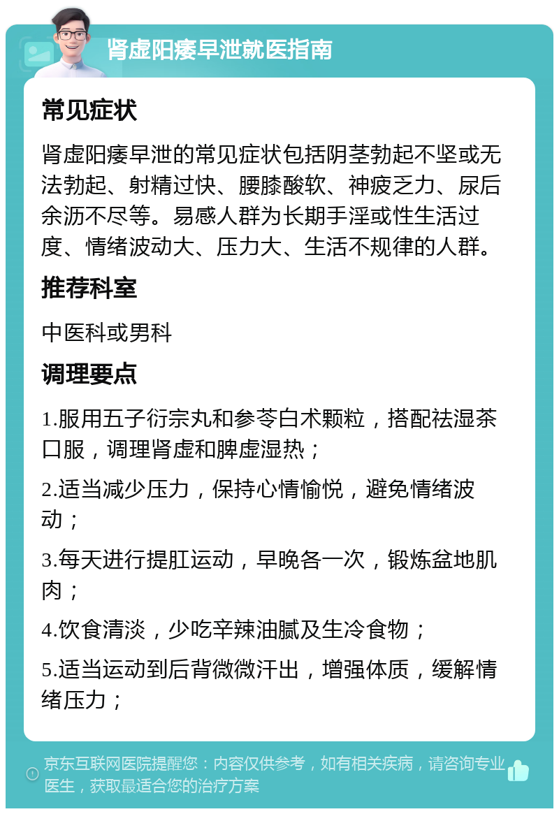 肾虚阳痿早泄就医指南 常见症状 肾虚阳痿早泄的常见症状包括阴茎勃起不坚或无法勃起、射精过快、腰膝酸软、神疲乏力、尿后余沥不尽等。易感人群为长期手淫或性生活过度、情绪波动大、压力大、生活不规律的人群。 推荐科室 中医科或男科 调理要点 1.服用五子衍宗丸和参苓白术颗粒，搭配祛湿茶口服，调理肾虚和脾虚湿热； 2.适当减少压力，保持心情愉悦，避免情绪波动； 3.每天进行提肛运动，早晚各一次，锻炼盆地肌肉； 4.饮食清淡，少吃辛辣油腻及生冷食物； 5.适当运动到后背微微汗出，增强体质，缓解情绪压力；