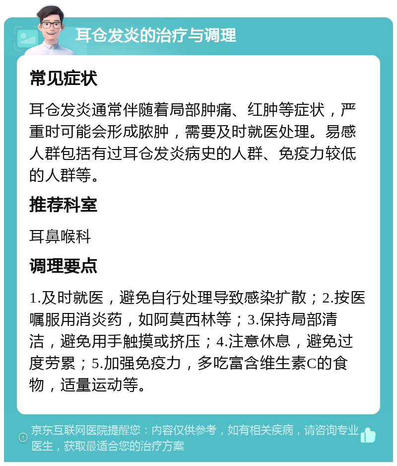 耳仓发炎的治疗与调理 常见症状 耳仓发炎通常伴随着局部肿痛、红肿等症状，严重时可能会形成脓肿，需要及时就医处理。易感人群包括有过耳仓发炎病史的人群、免疫力较低的人群等。 推荐科室 耳鼻喉科 调理要点 1.及时就医，避免自行处理导致感染扩散；2.按医嘱服用消炎药，如阿莫西林等；3.保持局部清洁，避免用手触摸或挤压；4.注意休息，避免过度劳累；5.加强免疫力，多吃富含维生素C的食物，适量运动等。