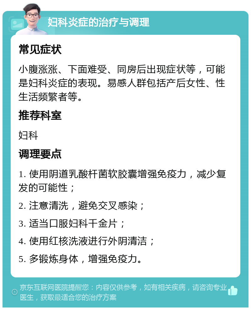 妇科炎症的治疗与调理 常见症状 小腹涨涨、下面难受、同房后出现症状等，可能是妇科炎症的表现。易感人群包括产后女性、性生活频繁者等。 推荐科室 妇科 调理要点 1. 使用阴道乳酸杆菌软胶囊增强免疫力，减少复发的可能性； 2. 注意清洗，避免交叉感染； 3. 适当口服妇科千金片； 4. 使用红核洗液进行外阴清洁； 5. 多锻炼身体，增强免疫力。