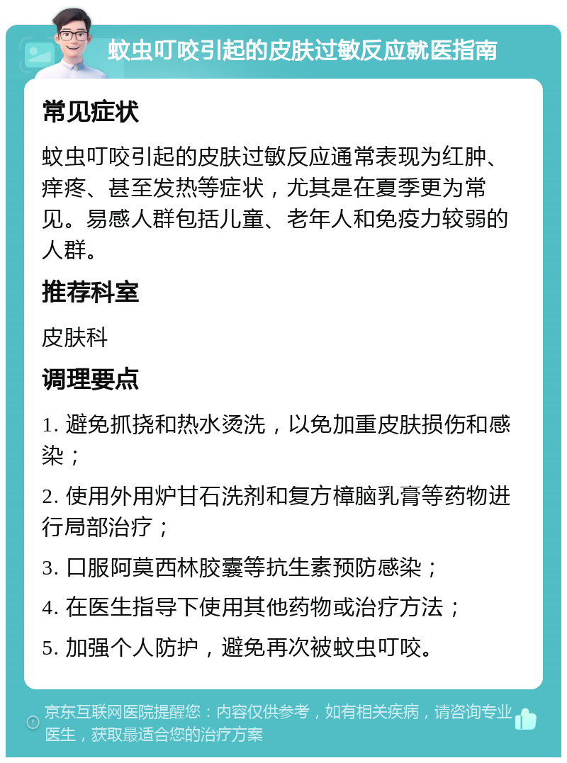 蚊虫叮咬引起的皮肤过敏反应就医指南 常见症状 蚊虫叮咬引起的皮肤过敏反应通常表现为红肿、痒疼、甚至发热等症状，尤其是在夏季更为常见。易感人群包括儿童、老年人和免疫力较弱的人群。 推荐科室 皮肤科 调理要点 1. 避免抓挠和热水烫洗，以免加重皮肤损伤和感染； 2. 使用外用炉甘石洗剂和复方樟脑乳膏等药物进行局部治疗； 3. 口服阿莫西林胶囊等抗生素预防感染； 4. 在医生指导下使用其他药物或治疗方法； 5. 加强个人防护，避免再次被蚊虫叮咬。