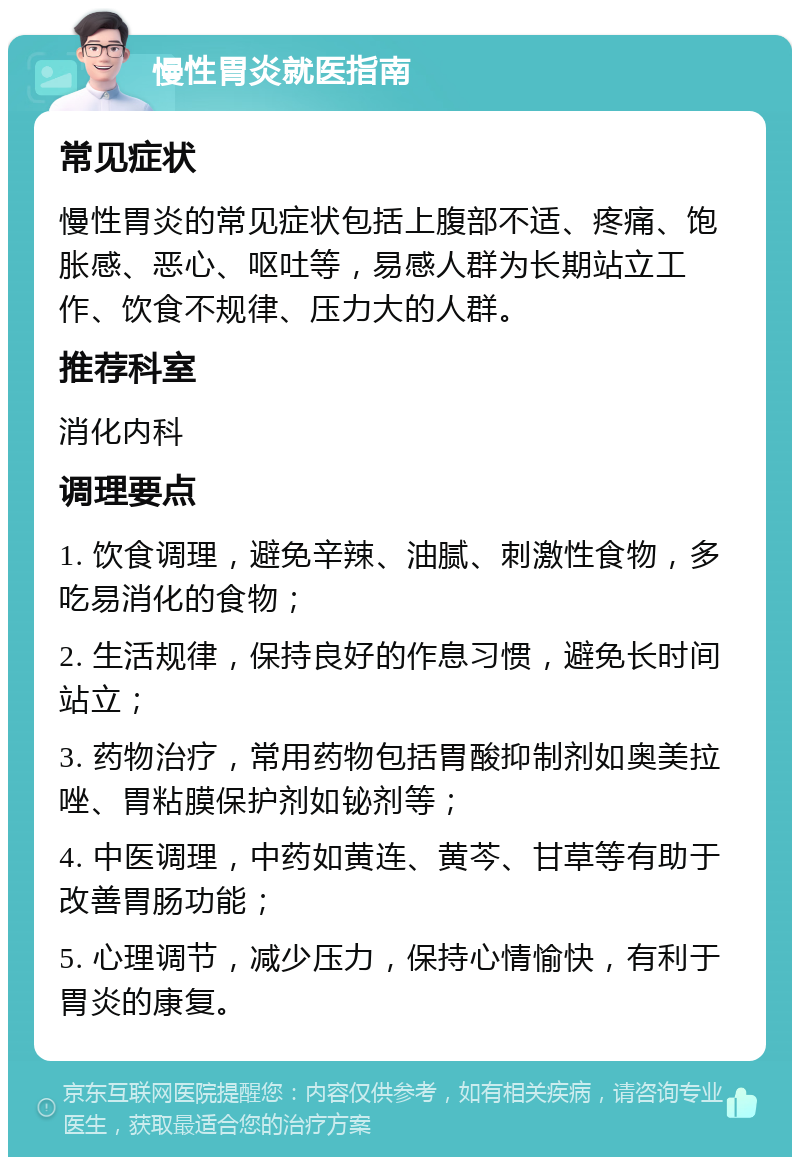 慢性胃炎就医指南 常见症状 慢性胃炎的常见症状包括上腹部不适、疼痛、饱胀感、恶心、呕吐等，易感人群为长期站立工作、饮食不规律、压力大的人群。 推荐科室 消化内科 调理要点 1. 饮食调理，避免辛辣、油腻、刺激性食物，多吃易消化的食物； 2. 生活规律，保持良好的作息习惯，避免长时间站立； 3. 药物治疗，常用药物包括胃酸抑制剂如奥美拉唑、胃粘膜保护剂如铋剂等； 4. 中医调理，中药如黄连、黄芩、甘草等有助于改善胃肠功能； 5. 心理调节，减少压力，保持心情愉快，有利于胃炎的康复。