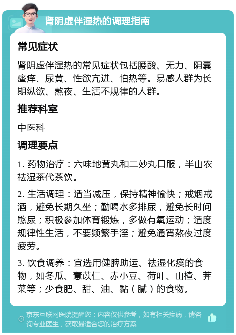 肾阴虚伴湿热的调理指南 常见症状 肾阴虚伴湿热的常见症状包括腰酸、无力、阴囊瘙痒、尿黄、性欲亢进、怕热等。易感人群为长期纵欲、熬夜、生活不规律的人群。 推荐科室 中医科 调理要点 1. 药物治疗：六味地黄丸和二妙丸口服，半山农祛湿茶代茶饮。 2. 生活调理：适当减压，保持精神愉快；戒烟戒酒，避免长期久坐；勤喝水多排尿，避免长时间憋尿；积极参加体育锻炼，多做有氧运动；适度规律性生活，不要频繁手淫；避免通宵熬夜过度疲劳。 3. 饮食调养：宜选用健脾助运、祛湿化痰的食物，如冬瓜、薏苡仁、赤小豆、荷叶、山楂、荠菜等；少食肥、甜、油、黏（腻）的食物。