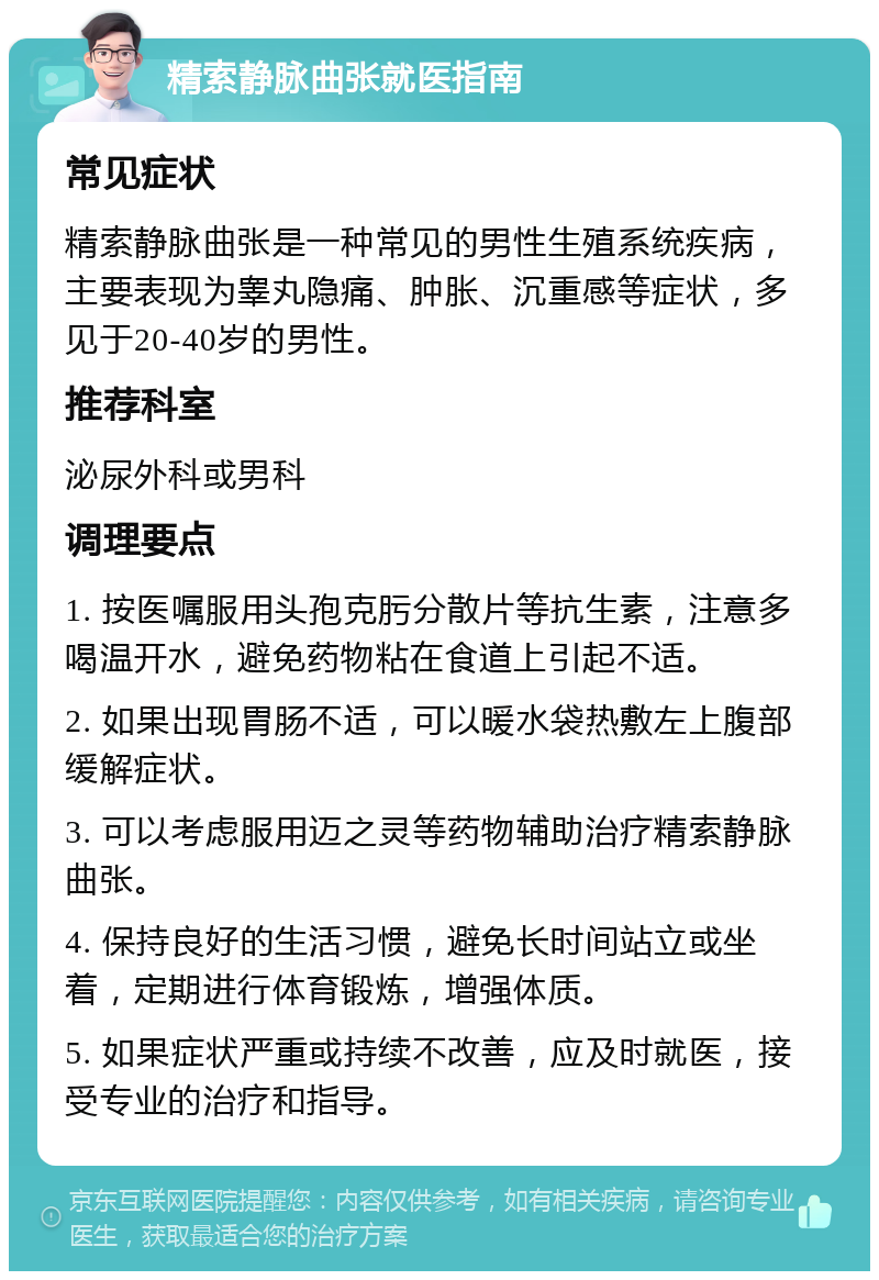 精索静脉曲张就医指南 常见症状 精索静脉曲张是一种常见的男性生殖系统疾病，主要表现为睾丸隐痛、肿胀、沉重感等症状，多见于20-40岁的男性。 推荐科室 泌尿外科或男科 调理要点 1. 按医嘱服用头孢克肟分散片等抗生素，注意多喝温开水，避免药物粘在食道上引起不适。 2. 如果出现胃肠不适，可以暖水袋热敷左上腹部缓解症状。 3. 可以考虑服用迈之灵等药物辅助治疗精索静脉曲张。 4. 保持良好的生活习惯，避免长时间站立或坐着，定期进行体育锻炼，增强体质。 5. 如果症状严重或持续不改善，应及时就医，接受专业的治疗和指导。