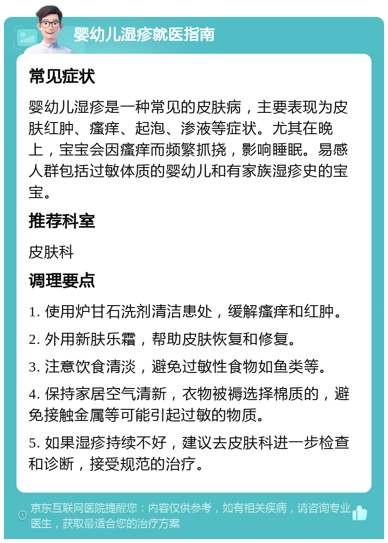 婴幼儿湿疹就医指南 常见症状 婴幼儿湿疹是一种常见的皮肤病，主要表现为皮肤红肿、瘙痒、起泡、渗液等症状。尤其在晚上，宝宝会因瘙痒而频繁抓挠，影响睡眠。易感人群包括过敏体质的婴幼儿和有家族湿疹史的宝宝。 推荐科室 皮肤科 调理要点 1. 使用炉甘石洗剂清洁患处，缓解瘙痒和红肿。 2. 外用新肤乐霜，帮助皮肤恢复和修复。 3. 注意饮食清淡，避免过敏性食物如鱼类等。 4. 保持家居空气清新，衣物被褥选择棉质的，避免接触金属等可能引起过敏的物质。 5. 如果湿疹持续不好，建议去皮肤科进一步检查和诊断，接受规范的治疗。