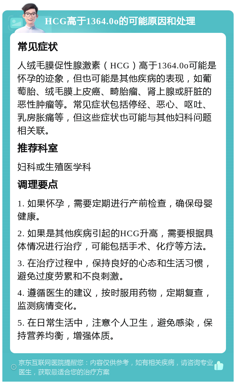 HCG高于1364.0o的可能原因和处理 常见症状 人绒毛膜促性腺激素（HCG）高于1364.0o可能是怀孕的迹象，但也可能是其他疾病的表现，如葡萄胎、绒毛膜上皮癌、畸胎瘤、肾上腺或肝脏的恶性肿瘤等。常见症状包括停经、恶心、呕吐、乳房胀痛等，但这些症状也可能与其他妇科问题相关联。 推荐科室 妇科或生殖医学科 调理要点 1. 如果怀孕，需要定期进行产前检查，确保母婴健康。 2. 如果是其他疾病引起的HCG升高，需要根据具体情况进行治疗，可能包括手术、化疗等方法。 3. 在治疗过程中，保持良好的心态和生活习惯，避免过度劳累和不良刺激。 4. 遵循医生的建议，按时服用药物，定期复查，监测病情变化。 5. 在日常生活中，注意个人卫生，避免感染，保持营养均衡，增强体质。