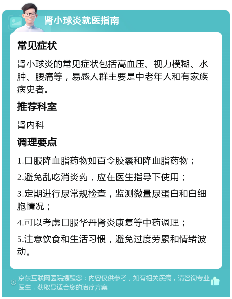 肾小球炎就医指南 常见症状 肾小球炎的常见症状包括高血压、视力模糊、水肿、腰痛等，易感人群主要是中老年人和有家族病史者。 推荐科室 肾内科 调理要点 1.口服降血脂药物如百令胶囊和降血脂药物； 2.避免乱吃消炎药，应在医生指导下使用； 3.定期进行尿常规检查，监测微量尿蛋白和白细胞情况； 4.可以考虑口服华丹肾炎康复等中药调理； 5.注意饮食和生活习惯，避免过度劳累和情绪波动。