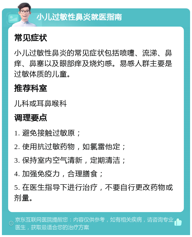 小儿过敏性鼻炎就医指南 常见症状 小儿过敏性鼻炎的常见症状包括喷嚏、流涕、鼻痒、鼻塞以及眼部痒及烧灼感。易感人群主要是过敏体质的儿童。 推荐科室 儿科或耳鼻喉科 调理要点 1. 避免接触过敏原； 2. 使用抗过敏药物，如氯雷他定； 3. 保持室内空气清新，定期清洁； 4. 加强免疫力，合理膳食； 5. 在医生指导下进行治疗，不要自行更改药物或剂量。