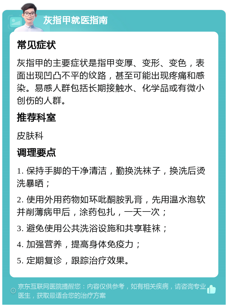 灰指甲就医指南 常见症状 灰指甲的主要症状是指甲变厚、变形、变色，表面出现凹凸不平的纹路，甚至可能出现疼痛和感染。易感人群包括长期接触水、化学品或有微小创伤的人群。 推荐科室 皮肤科 调理要点 1. 保持手脚的干净清洁，勤换洗袜子，换洗后烫洗暴晒； 2. 使用外用药物如环吡酮胺乳膏，先用温水泡软并削薄病甲后，涂药包扎，一天一次； 3. 避免使用公共洗浴设施和共享鞋袜； 4. 加强营养，提高身体免疫力； 5. 定期复诊，跟踪治疗效果。