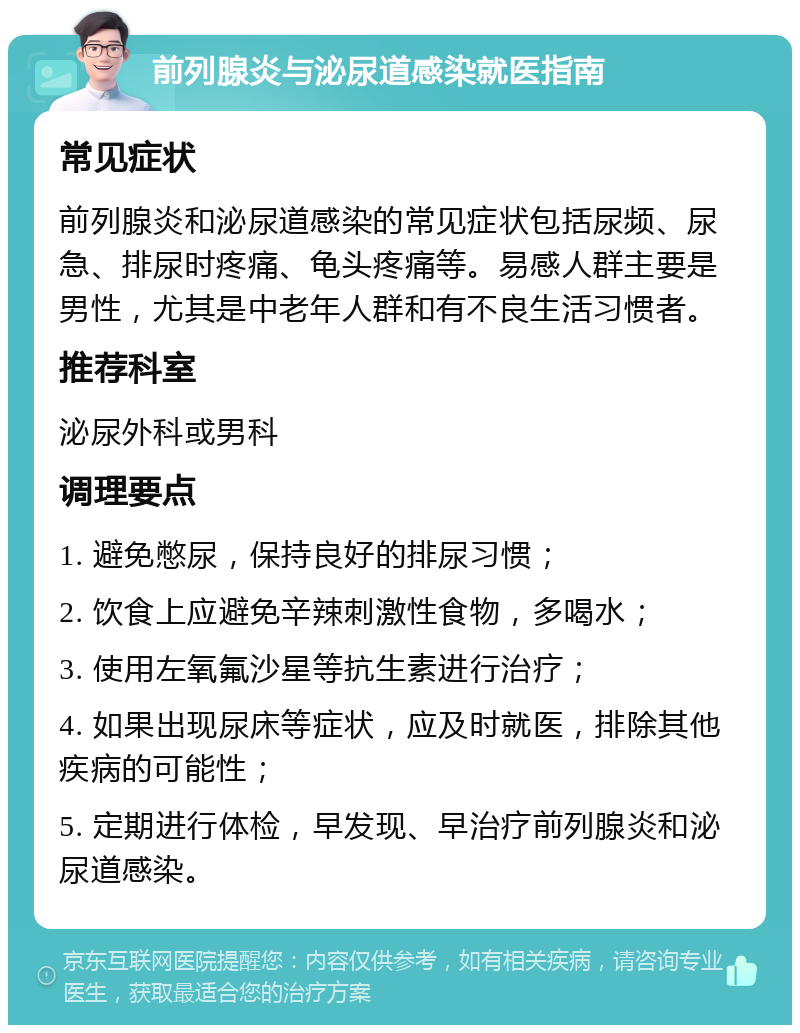 前列腺炎与泌尿道感染就医指南 常见症状 前列腺炎和泌尿道感染的常见症状包括尿频、尿急、排尿时疼痛、龟头疼痛等。易感人群主要是男性，尤其是中老年人群和有不良生活习惯者。 推荐科室 泌尿外科或男科 调理要点 1. 避免憋尿，保持良好的排尿习惯； 2. 饮食上应避免辛辣刺激性食物，多喝水； 3. 使用左氧氟沙星等抗生素进行治疗； 4. 如果出现尿床等症状，应及时就医，排除其他疾病的可能性； 5. 定期进行体检，早发现、早治疗前列腺炎和泌尿道感染。