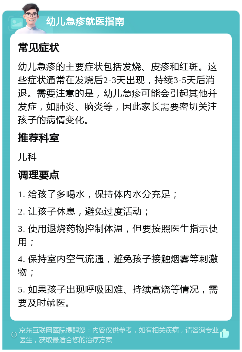 幼儿急疹就医指南 常见症状 幼儿急疹的主要症状包括发烧、皮疹和红斑。这些症状通常在发烧后2-3天出现，持续3-5天后消退。需要注意的是，幼儿急疹可能会引起其他并发症，如肺炎、脑炎等，因此家长需要密切关注孩子的病情变化。 推荐科室 儿科 调理要点 1. 给孩子多喝水，保持体内水分充足； 2. 让孩子休息，避免过度活动； 3. 使用退烧药物控制体温，但要按照医生指示使用； 4. 保持室内空气流通，避免孩子接触烟雾等刺激物； 5. 如果孩子出现呼吸困难、持续高烧等情况，需要及时就医。