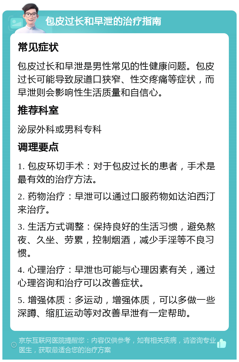 包皮过长和早泄的治疗指南 常见症状 包皮过长和早泄是男性常见的性健康问题。包皮过长可能导致尿道口狭窄、性交疼痛等症状，而早泄则会影响性生活质量和自信心。 推荐科室 泌尿外科或男科专科 调理要点 1. 包皮环切手术：对于包皮过长的患者，手术是最有效的治疗方法。 2. 药物治疗：早泄可以通过口服药物如达泊西汀来治疗。 3. 生活方式调整：保持良好的生活习惯，避免熬夜、久坐、劳累，控制烟酒，减少手淫等不良习惯。 4. 心理治疗：早泄也可能与心理因素有关，通过心理咨询和治疗可以改善症状。 5. 增强体质：多运动，增强体质，可以多做一些深蹲、缩肛运动等对改善早泄有一定帮助。