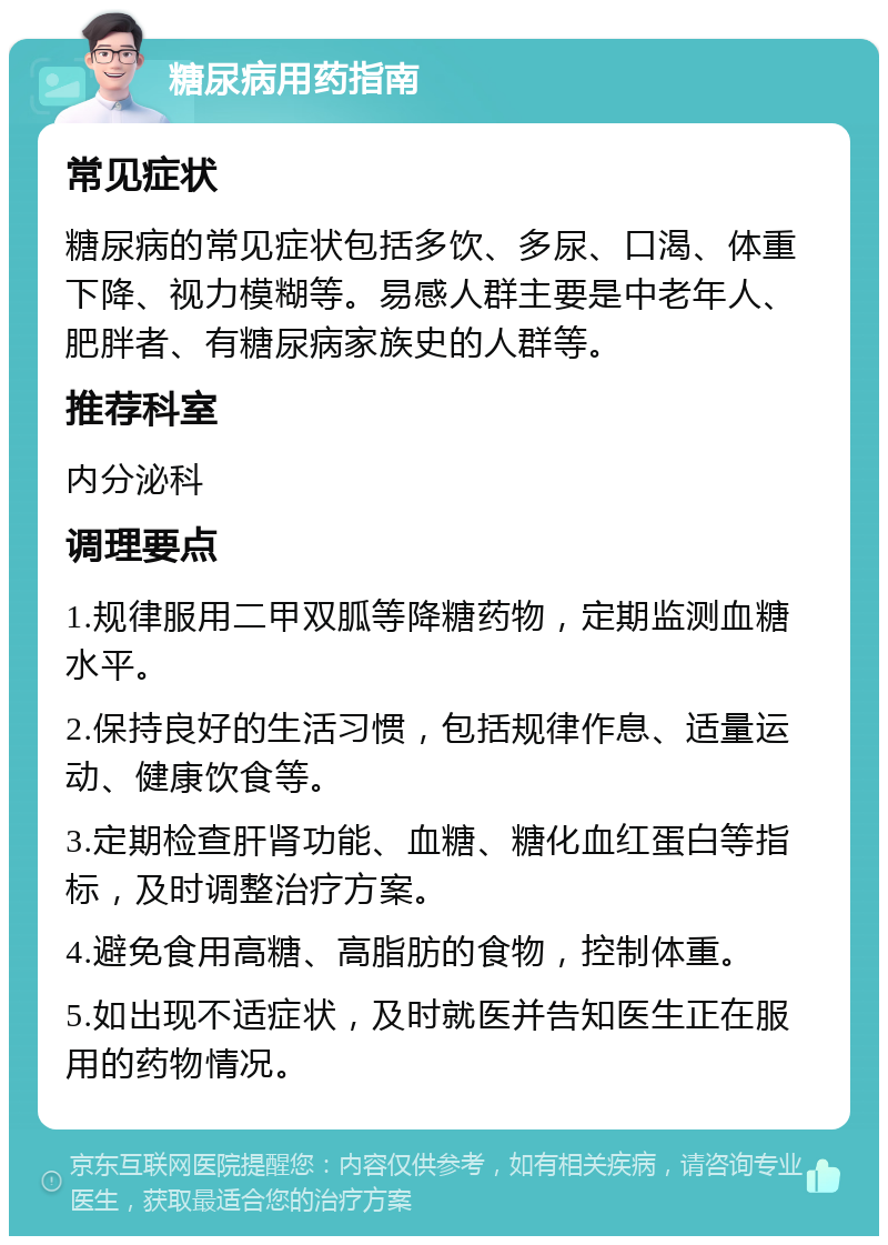 糖尿病用药指南 常见症状 糖尿病的常见症状包括多饮、多尿、口渴、体重下降、视力模糊等。易感人群主要是中老年人、肥胖者、有糖尿病家族史的人群等。 推荐科室 内分泌科 调理要点 1.规律服用二甲双胍等降糖药物，定期监测血糖水平。 2.保持良好的生活习惯，包括规律作息、适量运动、健康饮食等。 3.定期检查肝肾功能、血糖、糖化血红蛋白等指标，及时调整治疗方案。 4.避免食用高糖、高脂肪的食物，控制体重。 5.如出现不适症状，及时就医并告知医生正在服用的药物情况。