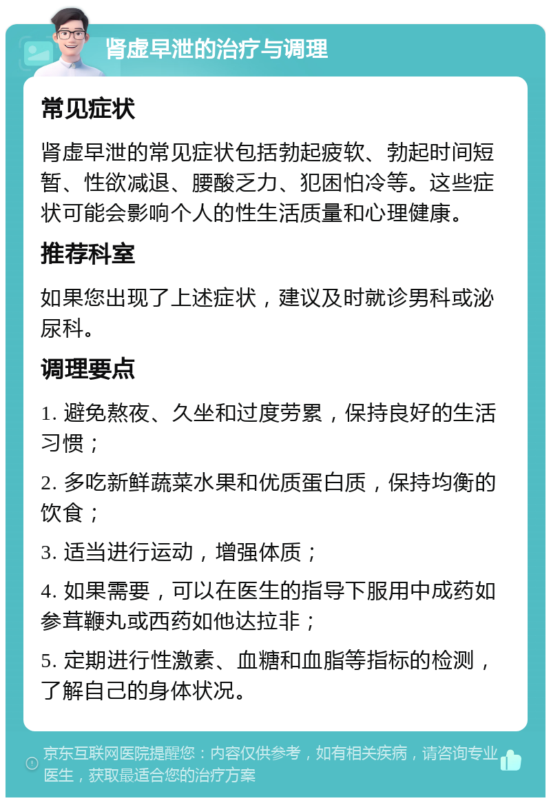 肾虚早泄的治疗与调理 常见症状 肾虚早泄的常见症状包括勃起疲软、勃起时间短暂、性欲减退、腰酸乏力、犯困怕冷等。这些症状可能会影响个人的性生活质量和心理健康。 推荐科室 如果您出现了上述症状，建议及时就诊男科或泌尿科。 调理要点 1. 避免熬夜、久坐和过度劳累，保持良好的生活习惯； 2. 多吃新鲜蔬菜水果和优质蛋白质，保持均衡的饮食； 3. 适当进行运动，增强体质； 4. 如果需要，可以在医生的指导下服用中成药如参茸鞭丸或西药如他达拉非； 5. 定期进行性激素、血糖和血脂等指标的检测，了解自己的身体状况。