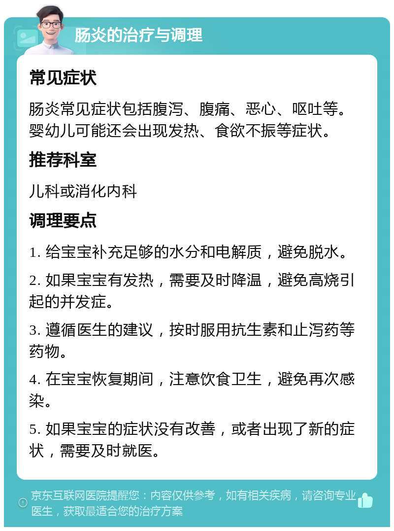 肠炎的治疗与调理 常见症状 肠炎常见症状包括腹泻、腹痛、恶心、呕吐等。婴幼儿可能还会出现发热、食欲不振等症状。 推荐科室 儿科或消化内科 调理要点 1. 给宝宝补充足够的水分和电解质，避免脱水。 2. 如果宝宝有发热，需要及时降温，避免高烧引起的并发症。 3. 遵循医生的建议，按时服用抗生素和止泻药等药物。 4. 在宝宝恢复期间，注意饮食卫生，避免再次感染。 5. 如果宝宝的症状没有改善，或者出现了新的症状，需要及时就医。