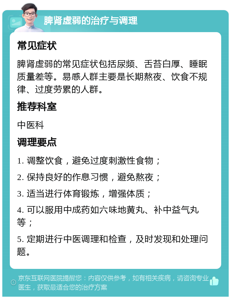 脾肾虚弱的治疗与调理 常见症状 脾肾虚弱的常见症状包括尿频、舌苔白厚、睡眠质量差等。易感人群主要是长期熬夜、饮食不规律、过度劳累的人群。 推荐科室 中医科 调理要点 1. 调整饮食，避免过度刺激性食物； 2. 保持良好的作息习惯，避免熬夜； 3. 适当进行体育锻炼，增强体质； 4. 可以服用中成药如六味地黄丸、补中益气丸等； 5. 定期进行中医调理和检查，及时发现和处理问题。