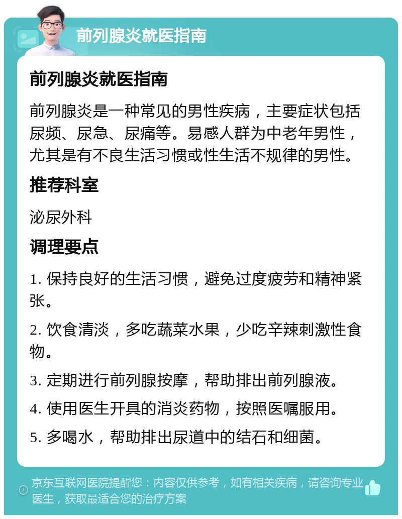 前列腺炎就医指南 前列腺炎就医指南 前列腺炎是一种常见的男性疾病，主要症状包括尿频、尿急、尿痛等。易感人群为中老年男性，尤其是有不良生活习惯或性生活不规律的男性。 推荐科室 泌尿外科 调理要点 1. 保持良好的生活习惯，避免过度疲劳和精神紧张。 2. 饮食清淡，多吃蔬菜水果，少吃辛辣刺激性食物。 3. 定期进行前列腺按摩，帮助排出前列腺液。 4. 使用医生开具的消炎药物，按照医嘱服用。 5. 多喝水，帮助排出尿道中的结石和细菌。