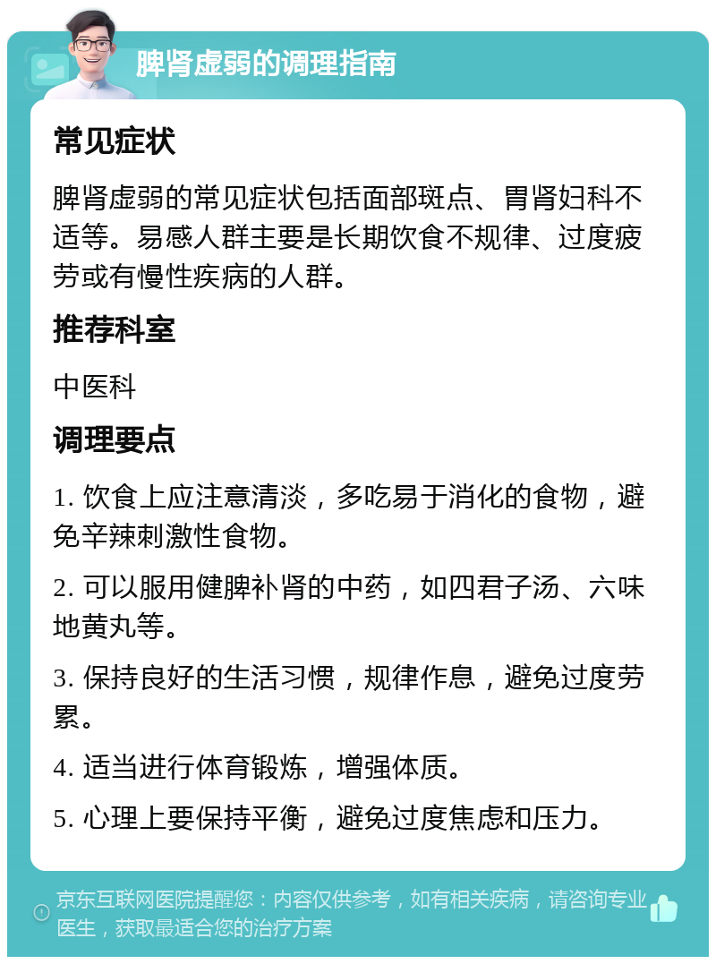 脾肾虚弱的调理指南 常见症状 脾肾虚弱的常见症状包括面部斑点、胃肾妇科不适等。易感人群主要是长期饮食不规律、过度疲劳或有慢性疾病的人群。 推荐科室 中医科 调理要点 1. 饮食上应注意清淡，多吃易于消化的食物，避免辛辣刺激性食物。 2. 可以服用健脾补肾的中药，如四君子汤、六味地黄丸等。 3. 保持良好的生活习惯，规律作息，避免过度劳累。 4. 适当进行体育锻炼，增强体质。 5. 心理上要保持平衡，避免过度焦虑和压力。