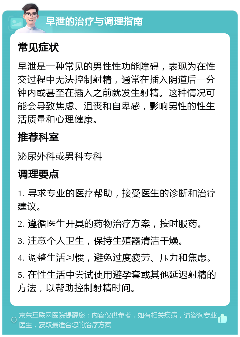 早泄的治疗与调理指南 常见症状 早泄是一种常见的男性性功能障碍，表现为在性交过程中无法控制射精，通常在插入阴道后一分钟内或甚至在插入之前就发生射精。这种情况可能会导致焦虑、沮丧和自卑感，影响男性的性生活质量和心理健康。 推荐科室 泌尿外科或男科专科 调理要点 1. 寻求专业的医疗帮助，接受医生的诊断和治疗建议。 2. 遵循医生开具的药物治疗方案，按时服药。 3. 注意个人卫生，保持生殖器清洁干燥。 4. 调整生活习惯，避免过度疲劳、压力和焦虑。 5. 在性生活中尝试使用避孕套或其他延迟射精的方法，以帮助控制射精时间。