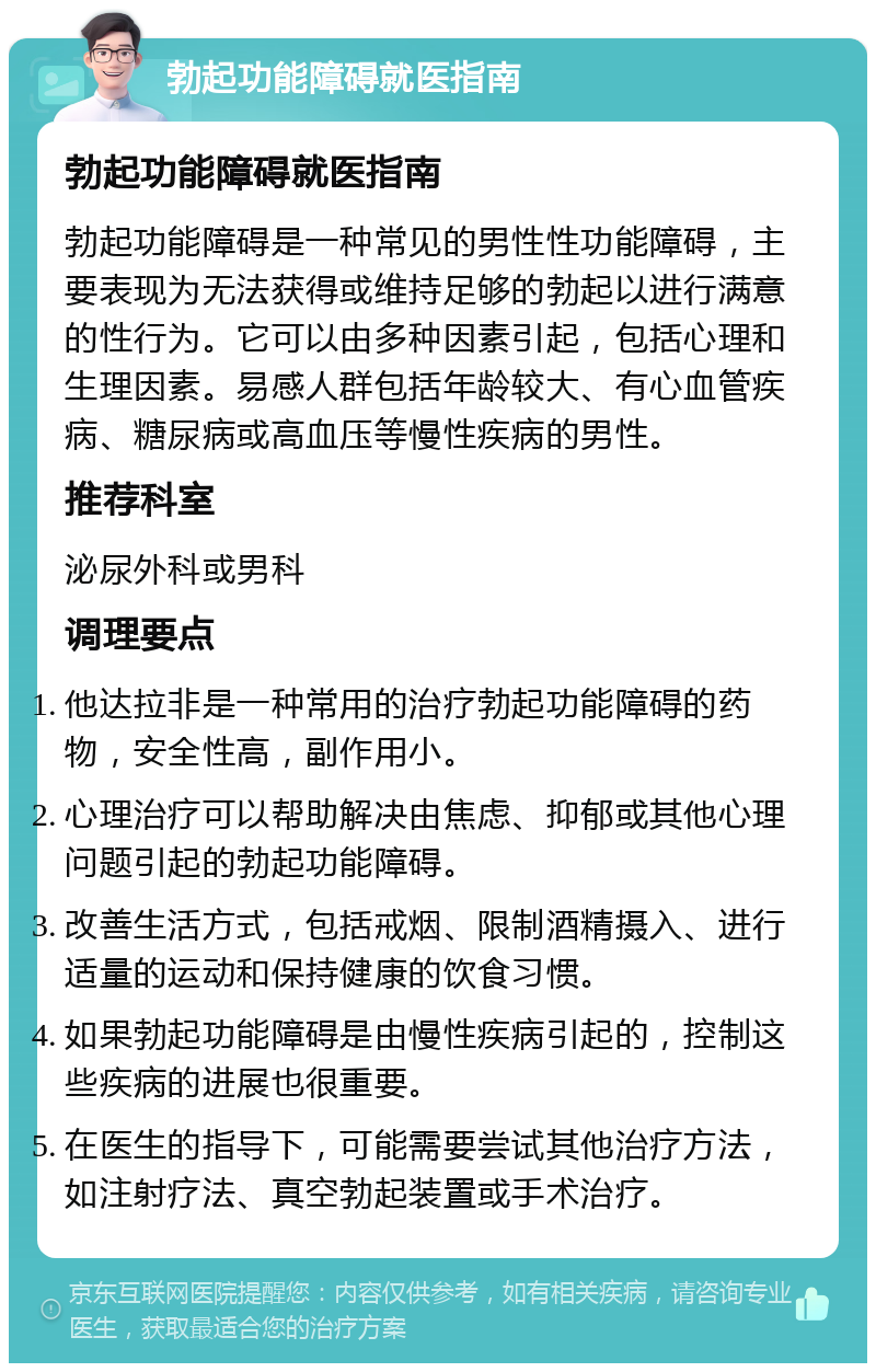 勃起功能障碍就医指南 勃起功能障碍就医指南 勃起功能障碍是一种常见的男性性功能障碍，主要表现为无法获得或维持足够的勃起以进行满意的性行为。它可以由多种因素引起，包括心理和生理因素。易感人群包括年龄较大、有心血管疾病、糖尿病或高血压等慢性疾病的男性。 推荐科室 泌尿外科或男科 调理要点 他达拉非是一种常用的治疗勃起功能障碍的药物，安全性高，副作用小。 心理治疗可以帮助解决由焦虑、抑郁或其他心理问题引起的勃起功能障碍。 改善生活方式，包括戒烟、限制酒精摄入、进行适量的运动和保持健康的饮食习惯。 如果勃起功能障碍是由慢性疾病引起的，控制这些疾病的进展也很重要。 在医生的指导下，可能需要尝试其他治疗方法，如注射疗法、真空勃起装置或手术治疗。