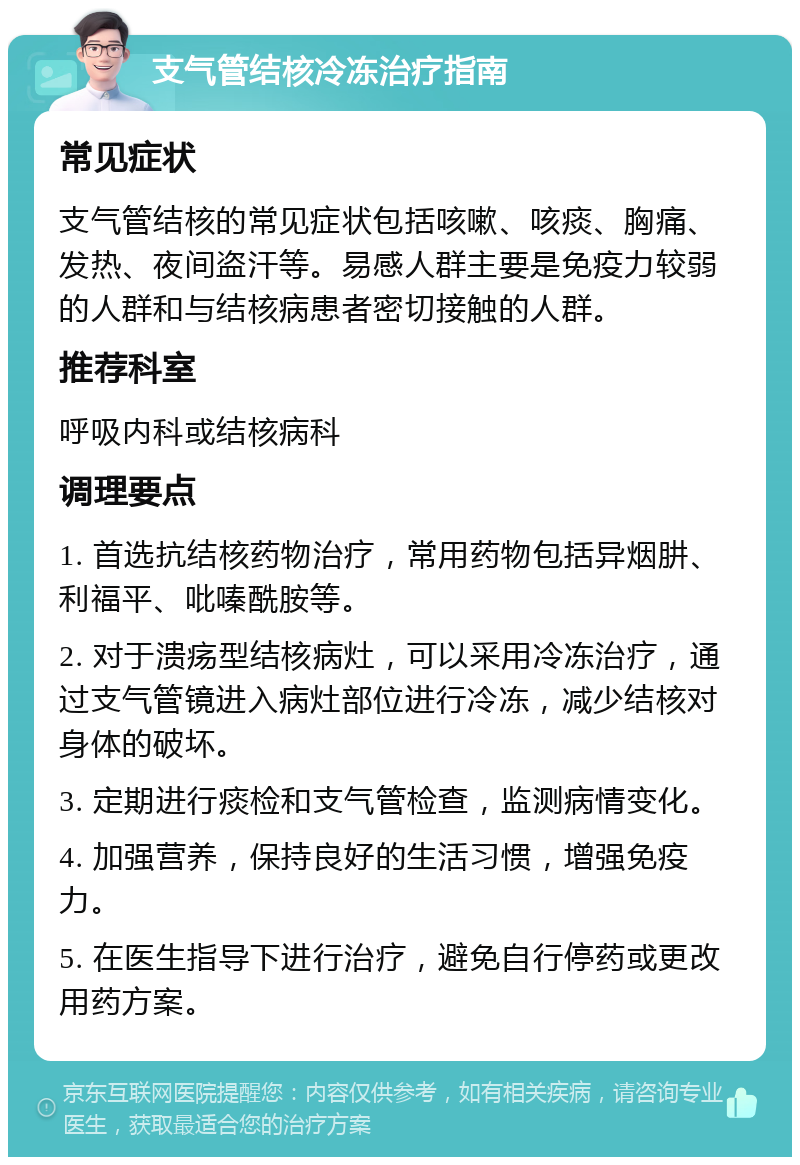 支气管结核冷冻治疗指南 常见症状 支气管结核的常见症状包括咳嗽、咳痰、胸痛、发热、夜间盗汗等。易感人群主要是免疫力较弱的人群和与结核病患者密切接触的人群。 推荐科室 呼吸内科或结核病科 调理要点 1. 首选抗结核药物治疗，常用药物包括异烟肼、利福平、吡嗪酰胺等。 2. 对于溃疡型结核病灶，可以采用冷冻治疗，通过支气管镜进入病灶部位进行冷冻，减少结核对身体的破坏。 3. 定期进行痰检和支气管检查，监测病情变化。 4. 加强营养，保持良好的生活习惯，增强免疫力。 5. 在医生指导下进行治疗，避免自行停药或更改用药方案。