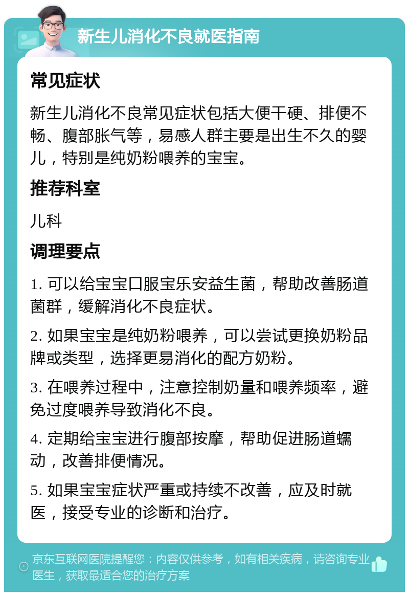 新生儿消化不良就医指南 常见症状 新生儿消化不良常见症状包括大便干硬、排便不畅、腹部胀气等，易感人群主要是出生不久的婴儿，特别是纯奶粉喂养的宝宝。 推荐科室 儿科 调理要点 1. 可以给宝宝口服宝乐安益生菌，帮助改善肠道菌群，缓解消化不良症状。 2. 如果宝宝是纯奶粉喂养，可以尝试更换奶粉品牌或类型，选择更易消化的配方奶粉。 3. 在喂养过程中，注意控制奶量和喂养频率，避免过度喂养导致消化不良。 4. 定期给宝宝进行腹部按摩，帮助促进肠道蠕动，改善排便情况。 5. 如果宝宝症状严重或持续不改善，应及时就医，接受专业的诊断和治疗。