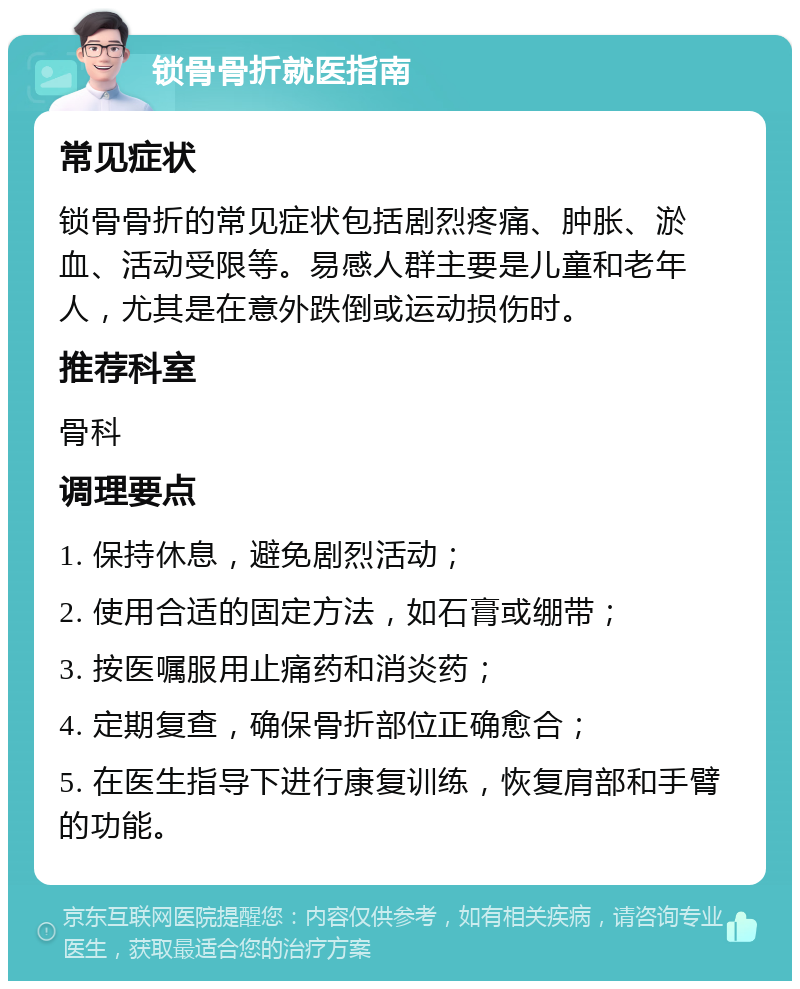 锁骨骨折就医指南 常见症状 锁骨骨折的常见症状包括剧烈疼痛、肿胀、淤血、活动受限等。易感人群主要是儿童和老年人，尤其是在意外跌倒或运动损伤时。 推荐科室 骨科 调理要点 1. 保持休息，避免剧烈活动； 2. 使用合适的固定方法，如石膏或绷带； 3. 按医嘱服用止痛药和消炎药； 4. 定期复查，确保骨折部位正确愈合； 5. 在医生指导下进行康复训练，恢复肩部和手臂的功能。