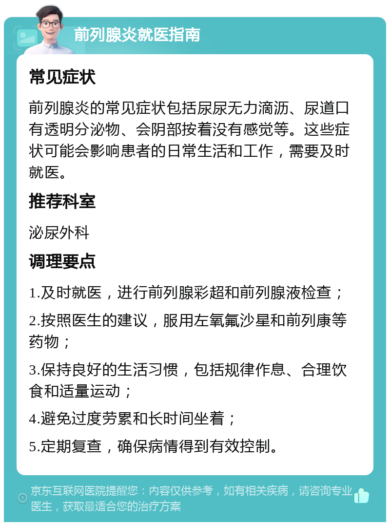 前列腺炎就医指南 常见症状 前列腺炎的常见症状包括尿尿无力滴沥、尿道口有透明分泌物、会阴部按着没有感觉等。这些症状可能会影响患者的日常生活和工作，需要及时就医。 推荐科室 泌尿外科 调理要点 1.及时就医，进行前列腺彩超和前列腺液检查； 2.按照医生的建议，服用左氧氟沙星和前列康等药物； 3.保持良好的生活习惯，包括规律作息、合理饮食和适量运动； 4.避免过度劳累和长时间坐着； 5.定期复查，确保病情得到有效控制。