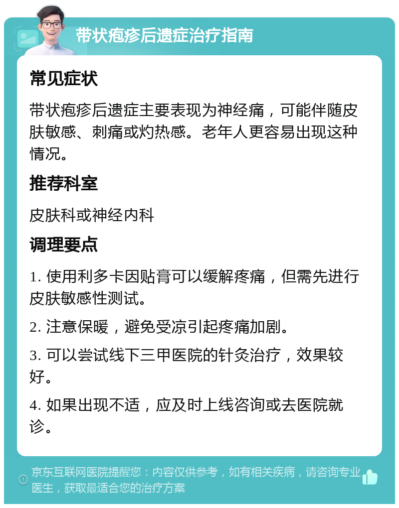 带状疱疹后遗症治疗指南 常见症状 带状疱疹后遗症主要表现为神经痛，可能伴随皮肤敏感、刺痛或灼热感。老年人更容易出现这种情况。 推荐科室 皮肤科或神经内科 调理要点 1. 使用利多卡因贴膏可以缓解疼痛，但需先进行皮肤敏感性测试。 2. 注意保暖，避免受凉引起疼痛加剧。 3. 可以尝试线下三甲医院的针灸治疗，效果较好。 4. 如果出现不适，应及时上线咨询或去医院就诊。