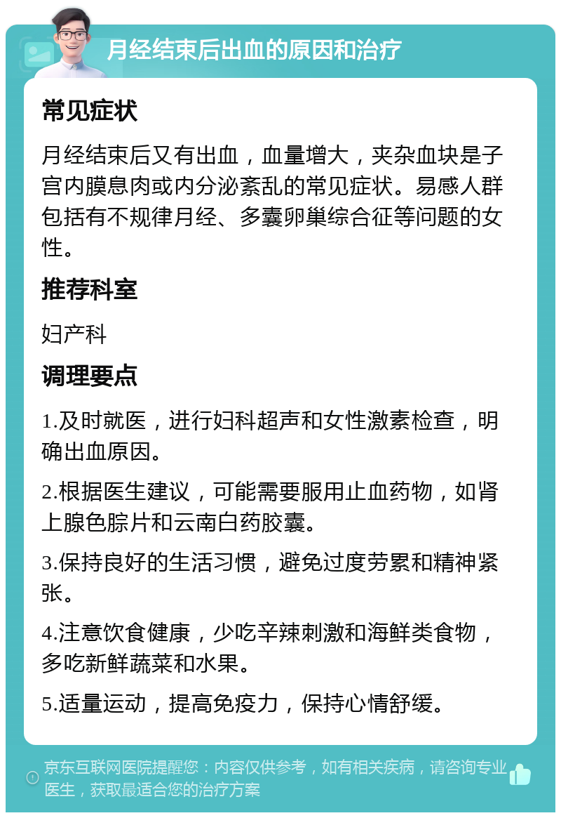 月经结束后出血的原因和治疗 常见症状 月经结束后又有出血，血量增大，夹杂血块是子宫内膜息肉或内分泌紊乱的常见症状。易感人群包括有不规律月经、多囊卵巢综合征等问题的女性。 推荐科室 妇产科 调理要点 1.及时就医，进行妇科超声和女性激素检查，明确出血原因。 2.根据医生建议，可能需要服用止血药物，如肾上腺色腙片和云南白药胶囊。 3.保持良好的生活习惯，避免过度劳累和精神紧张。 4.注意饮食健康，少吃辛辣刺激和海鲜类食物，多吃新鲜蔬菜和水果。 5.适量运动，提高免疫力，保持心情舒缓。