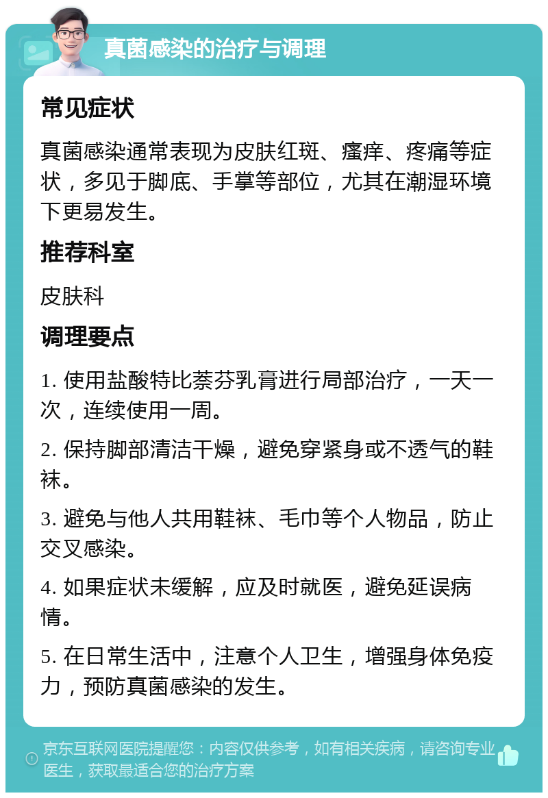 真菌感染的治疗与调理 常见症状 真菌感染通常表现为皮肤红斑、瘙痒、疼痛等症状，多见于脚底、手掌等部位，尤其在潮湿环境下更易发生。 推荐科室 皮肤科 调理要点 1. 使用盐酸特比萘芬乳膏进行局部治疗，一天一次，连续使用一周。 2. 保持脚部清洁干燥，避免穿紧身或不透气的鞋袜。 3. 避免与他人共用鞋袜、毛巾等个人物品，防止交叉感染。 4. 如果症状未缓解，应及时就医，避免延误病情。 5. 在日常生活中，注意个人卫生，增强身体免疫力，预防真菌感染的发生。