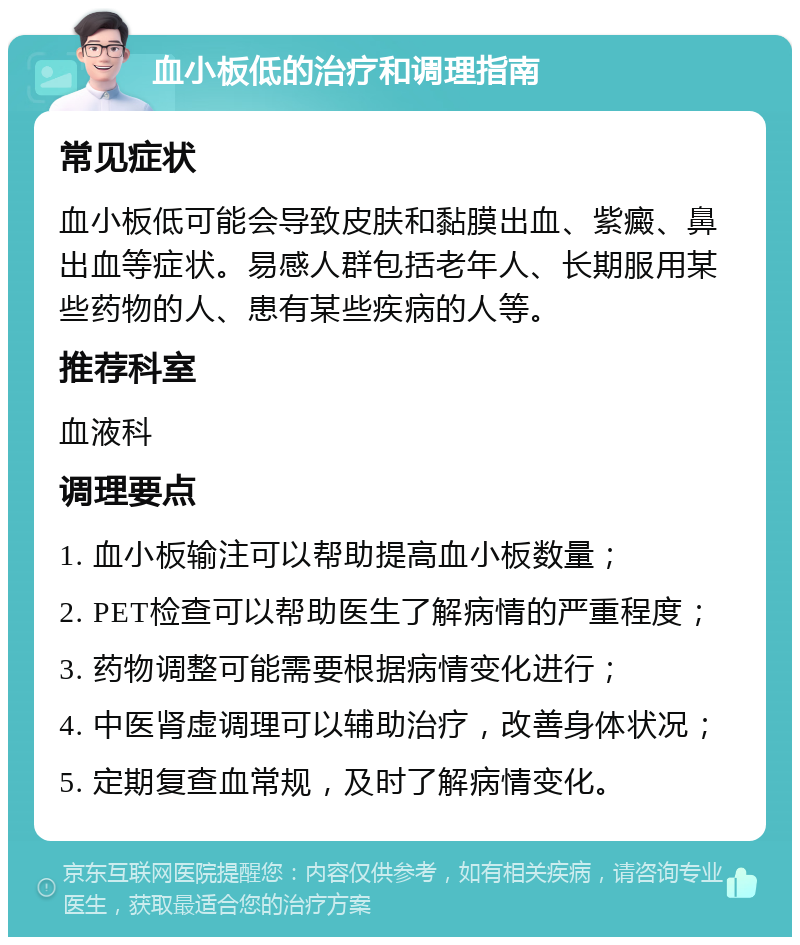 血小板低的治疗和调理指南 常见症状 血小板低可能会导致皮肤和黏膜出血、紫癜、鼻出血等症状。易感人群包括老年人、长期服用某些药物的人、患有某些疾病的人等。 推荐科室 血液科 调理要点 1. 血小板输注可以帮助提高血小板数量； 2. PET检查可以帮助医生了解病情的严重程度； 3. 药物调整可能需要根据病情变化进行； 4. 中医肾虚调理可以辅助治疗，改善身体状况； 5. 定期复查血常规，及时了解病情变化。