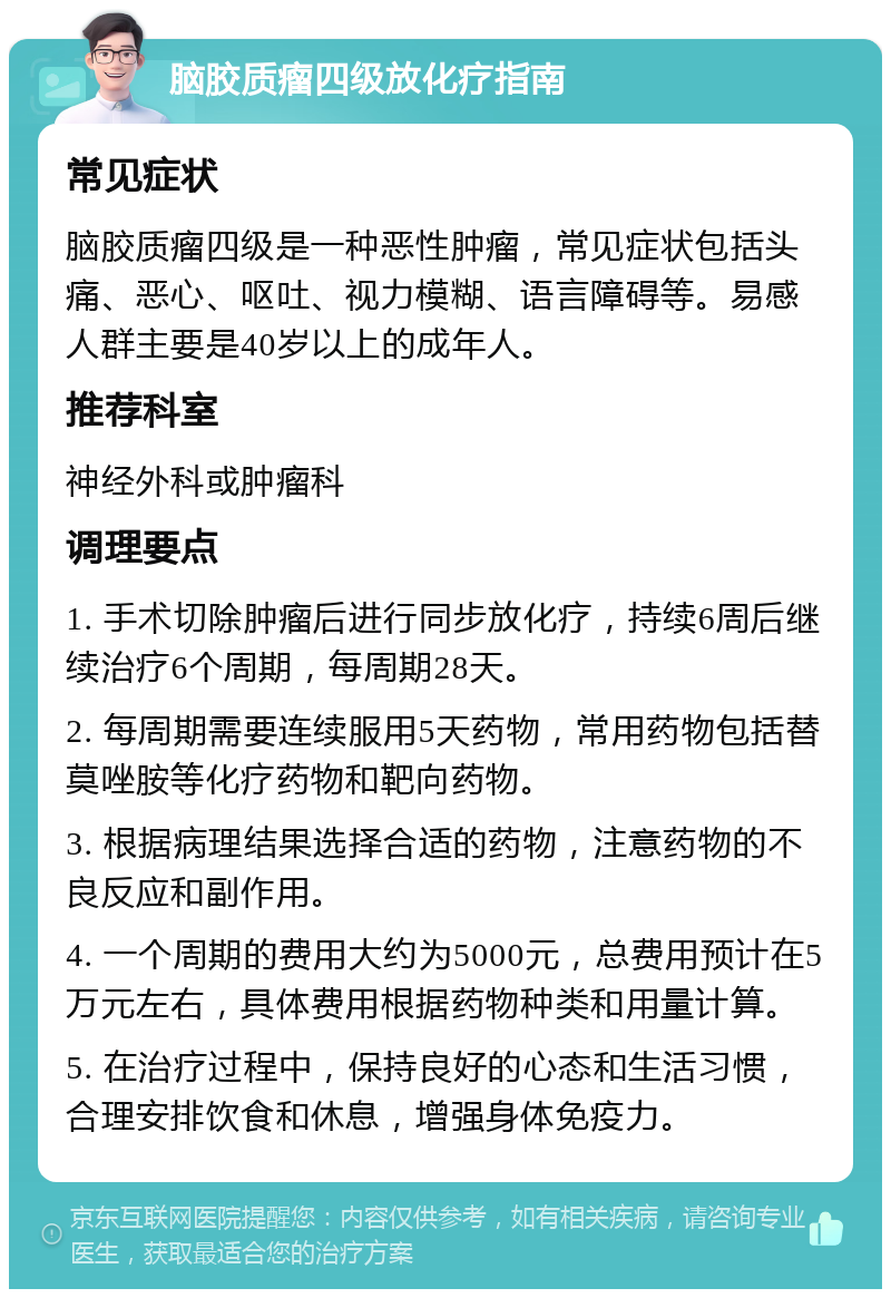 脑胶质瘤四级放化疗指南 常见症状 脑胶质瘤四级是一种恶性肿瘤，常见症状包括头痛、恶心、呕吐、视力模糊、语言障碍等。易感人群主要是40岁以上的成年人。 推荐科室 神经外科或肿瘤科 调理要点 1. 手术切除肿瘤后进行同步放化疗，持续6周后继续治疗6个周期，每周期28天。 2. 每周期需要连续服用5天药物，常用药物包括替莫唑胺等化疗药物和靶向药物。 3. 根据病理结果选择合适的药物，注意药物的不良反应和副作用。 4. 一个周期的费用大约为5000元，总费用预计在5万元左右，具体费用根据药物种类和用量计算。 5. 在治疗过程中，保持良好的心态和生活习惯，合理安排饮食和休息，增强身体免疫力。