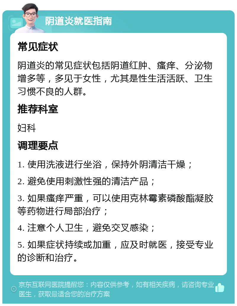 阴道炎就医指南 常见症状 阴道炎的常见症状包括阴道红肿、瘙痒、分泌物增多等，多见于女性，尤其是性生活活跃、卫生习惯不良的人群。 推荐科室 妇科 调理要点 1. 使用洗液进行坐浴，保持外阴清洁干燥； 2. 避免使用刺激性强的清洁产品； 3. 如果瘙痒严重，可以使用克林霉素磷酸酯凝胶等药物进行局部治疗； 4. 注意个人卫生，避免交叉感染； 5. 如果症状持续或加重，应及时就医，接受专业的诊断和治疗。