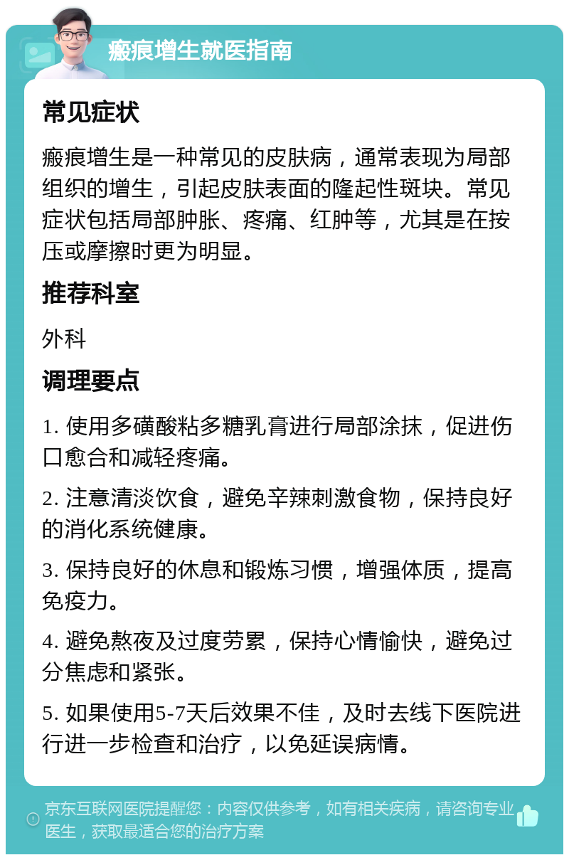 瘢痕增生就医指南 常见症状 瘢痕增生是一种常见的皮肤病，通常表现为局部组织的增生，引起皮肤表面的隆起性斑块。常见症状包括局部肿胀、疼痛、红肿等，尤其是在按压或摩擦时更为明显。 推荐科室 外科 调理要点 1. 使用多磺酸粘多糖乳膏进行局部涂抹，促进伤口愈合和减轻疼痛。 2. 注意清淡饮食，避免辛辣刺激食物，保持良好的消化系统健康。 3. 保持良好的休息和锻炼习惯，增强体质，提高免疫力。 4. 避免熬夜及过度劳累，保持心情愉快，避免过分焦虑和紧张。 5. 如果使用5-7天后效果不佳，及时去线下医院进行进一步检查和治疗，以免延误病情。