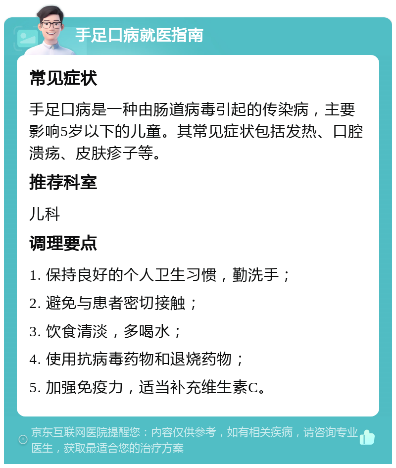 手足口病就医指南 常见症状 手足口病是一种由肠道病毒引起的传染病，主要影响5岁以下的儿童。其常见症状包括发热、口腔溃疡、皮肤疹子等。 推荐科室 儿科 调理要点 1. 保持良好的个人卫生习惯，勤洗手； 2. 避免与患者密切接触； 3. 饮食清淡，多喝水； 4. 使用抗病毒药物和退烧药物； 5. 加强免疫力，适当补充维生素C。