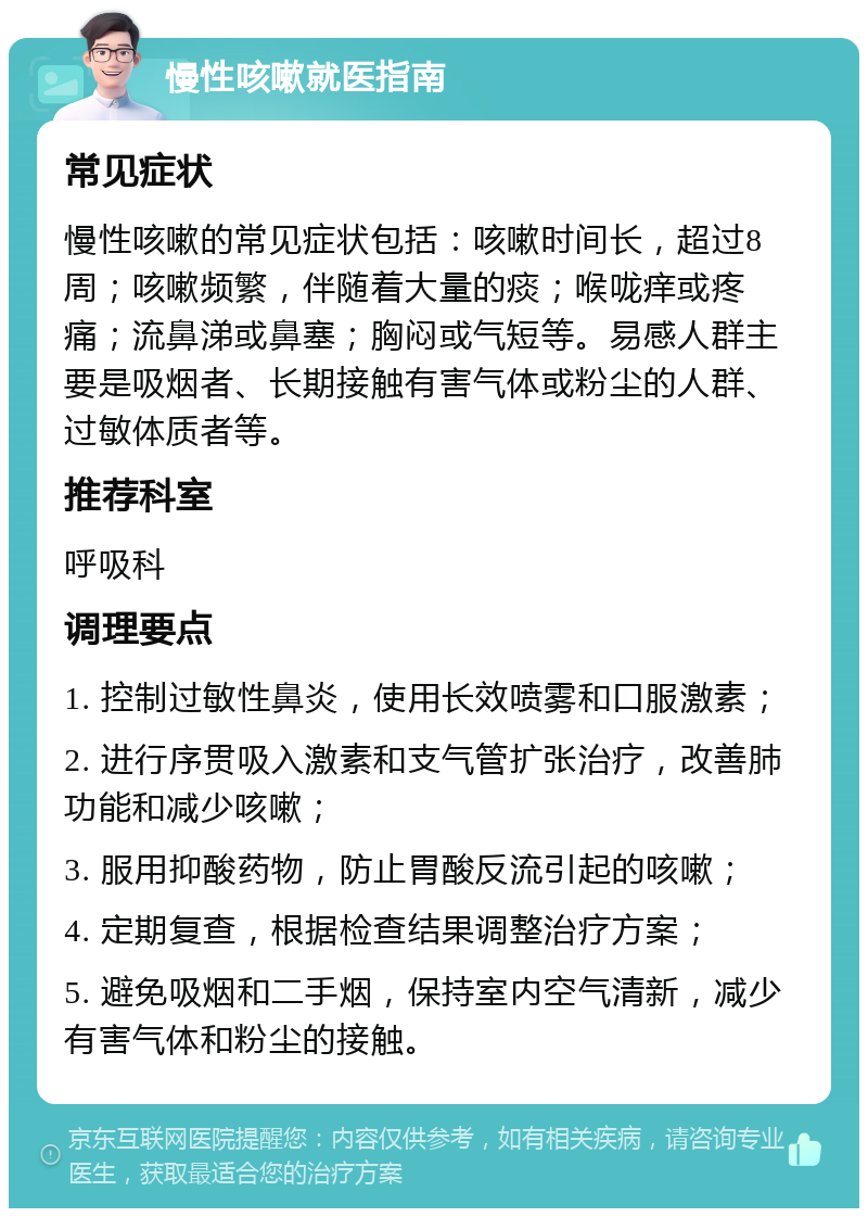 慢性咳嗽就医指南 常见症状 慢性咳嗽的常见症状包括：咳嗽时间长，超过8周；咳嗽频繁，伴随着大量的痰；喉咙痒或疼痛；流鼻涕或鼻塞；胸闷或气短等。易感人群主要是吸烟者、长期接触有害气体或粉尘的人群、过敏体质者等。 推荐科室 呼吸科 调理要点 1. 控制过敏性鼻炎，使用长效喷雾和口服激素； 2. 进行序贯吸入激素和支气管扩张治疗，改善肺功能和减少咳嗽； 3. 服用抑酸药物，防止胃酸反流引起的咳嗽； 4. 定期复查，根据检查结果调整治疗方案； 5. 避免吸烟和二手烟，保持室内空气清新，减少有害气体和粉尘的接触。