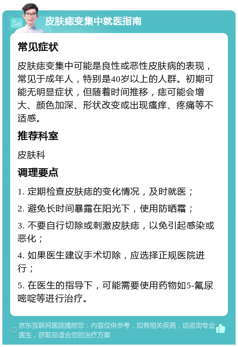 皮肤痣变集中就医指南 常见症状 皮肤痣变集中可能是良性或恶性皮肤病的表现，常见于成年人，特别是40岁以上的人群。初期可能无明显症状，但随着时间推移，痣可能会增大、颜色加深、形状改变或出现瘙痒、疼痛等不适感。 推荐科室 皮肤科 调理要点 1. 定期检查皮肤痣的变化情况，及时就医； 2. 避免长时间暴露在阳光下，使用防晒霜； 3. 不要自行切除或刺激皮肤痣，以免引起感染或恶化； 4. 如果医生建议手术切除，应选择正规医院进行； 5. 在医生的指导下，可能需要使用药物如5-氟尿嘧啶等进行治疗。