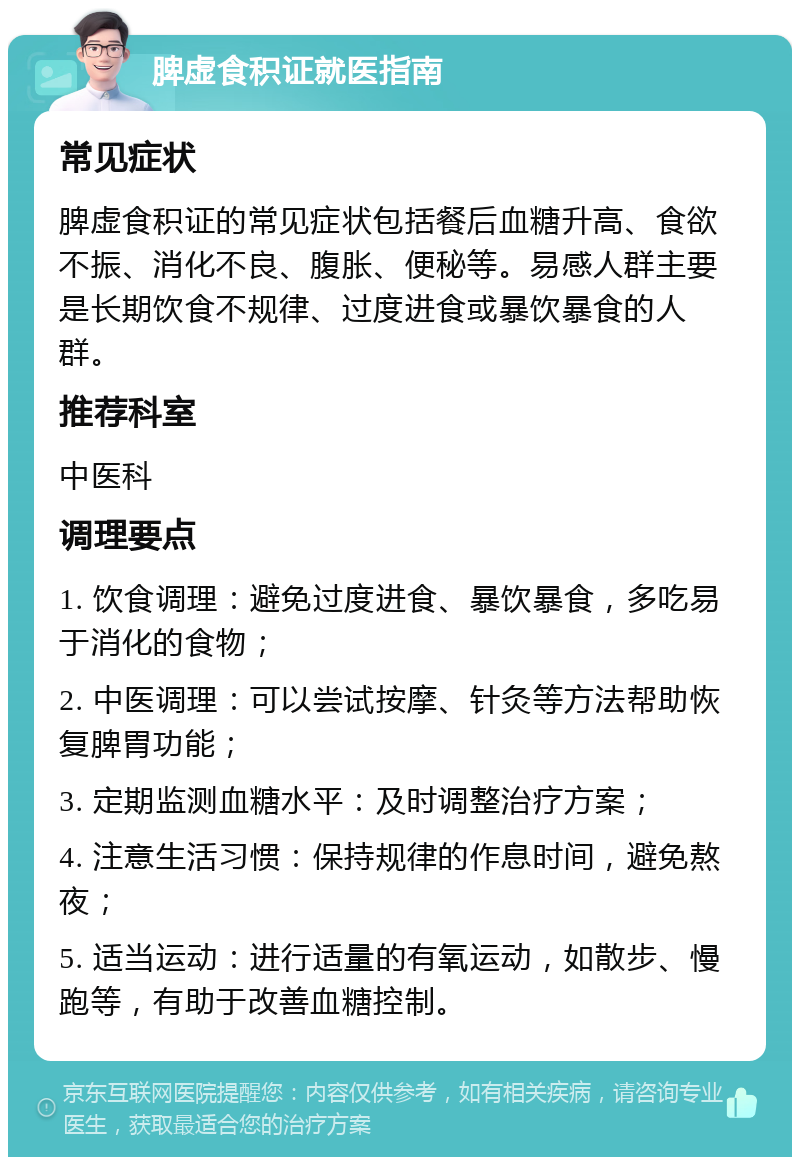 脾虚食积证就医指南 常见症状 脾虚食积证的常见症状包括餐后血糖升高、食欲不振、消化不良、腹胀、便秘等。易感人群主要是长期饮食不规律、过度进食或暴饮暴食的人群。 推荐科室 中医科 调理要点 1. 饮食调理：避免过度进食、暴饮暴食，多吃易于消化的食物； 2. 中医调理：可以尝试按摩、针灸等方法帮助恢复脾胃功能； 3. 定期监测血糖水平：及时调整治疗方案； 4. 注意生活习惯：保持规律的作息时间，避免熬夜； 5. 适当运动：进行适量的有氧运动，如散步、慢跑等，有助于改善血糖控制。