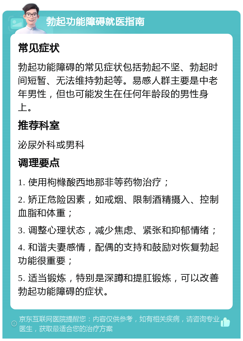 勃起功能障碍就医指南 常见症状 勃起功能障碍的常见症状包括勃起不坚、勃起时间短暂、无法维持勃起等。易感人群主要是中老年男性，但也可能发生在任何年龄段的男性身上。 推荐科室 泌尿外科或男科 调理要点 1. 使用枸橼酸西地那非等药物治疗； 2. 矫正危险因素，如戒烟、限制酒精摄入、控制血脂和体重； 3. 调整心理状态，减少焦虑、紧张和抑郁情绪； 4. 和谐夫妻感情，配偶的支持和鼓励对恢复勃起功能很重要； 5. 适当锻炼，特别是深蹲和提肛锻炼，可以改善勃起功能障碍的症状。