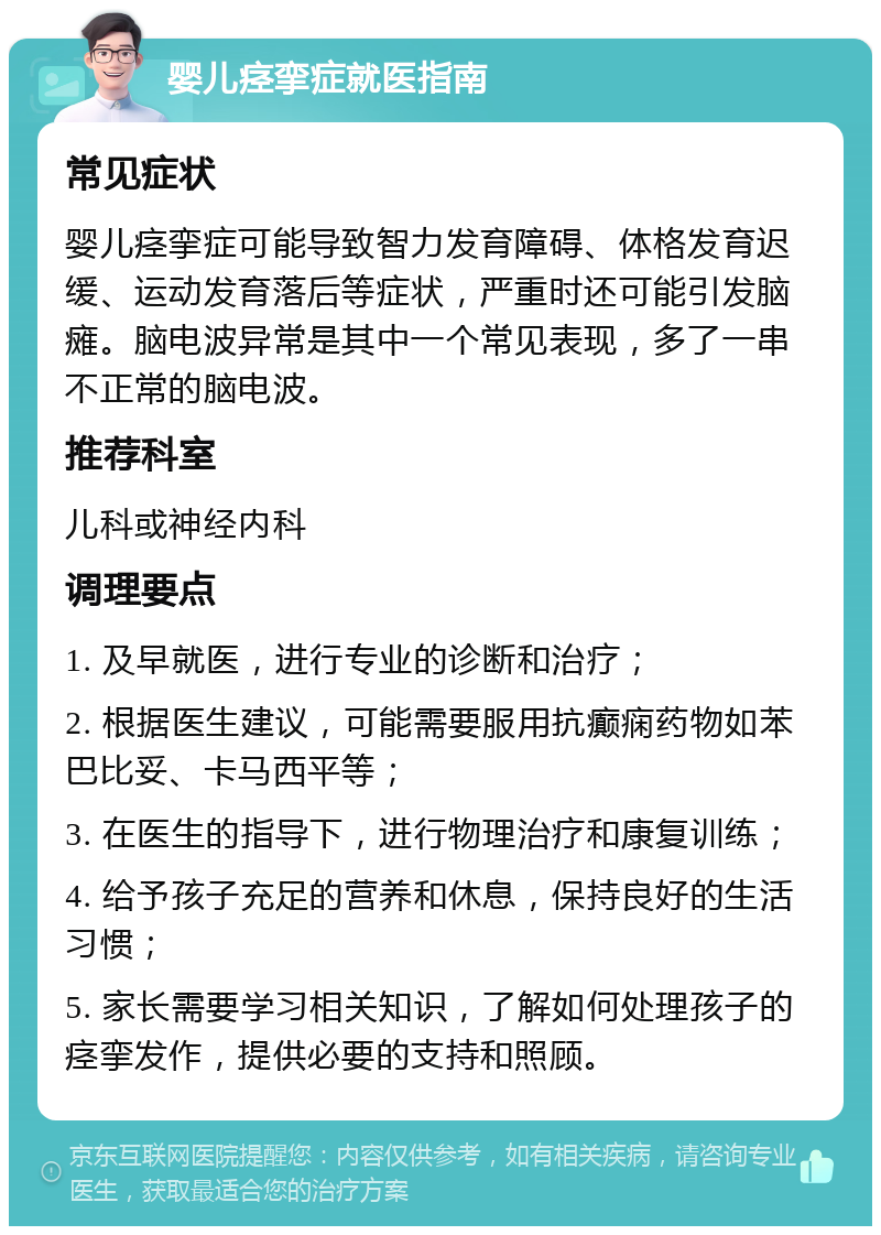 婴儿痉挛症就医指南 常见症状 婴儿痉挛症可能导致智力发育障碍、体格发育迟缓、运动发育落后等症状，严重时还可能引发脑瘫。脑电波异常是其中一个常见表现，多了一串不正常的脑电波。 推荐科室 儿科或神经内科 调理要点 1. 及早就医，进行专业的诊断和治疗； 2. 根据医生建议，可能需要服用抗癫痫药物如苯巴比妥、卡马西平等； 3. 在医生的指导下，进行物理治疗和康复训练； 4. 给予孩子充足的营养和休息，保持良好的生活习惯； 5. 家长需要学习相关知识，了解如何处理孩子的痉挛发作，提供必要的支持和照顾。