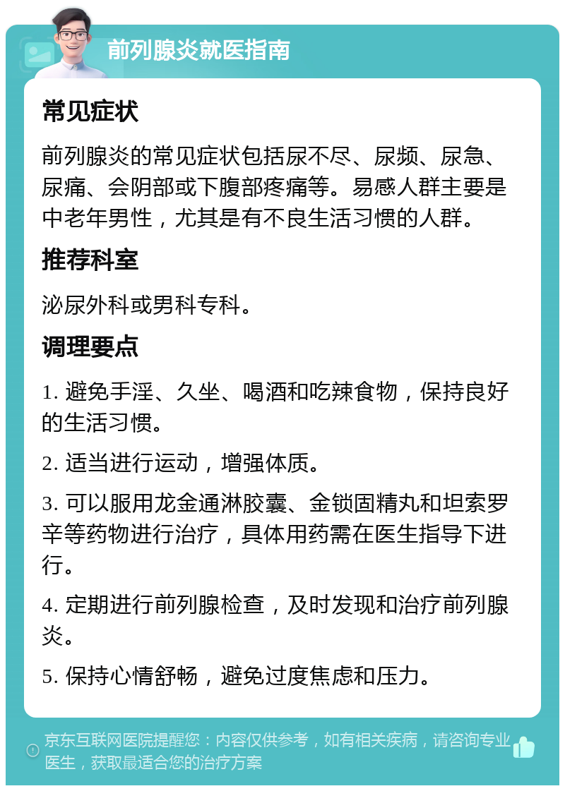 前列腺炎就医指南 常见症状 前列腺炎的常见症状包括尿不尽、尿频、尿急、尿痛、会阴部或下腹部疼痛等。易感人群主要是中老年男性，尤其是有不良生活习惯的人群。 推荐科室 泌尿外科或男科专科。 调理要点 1. 避免手淫、久坐、喝酒和吃辣食物，保持良好的生活习惯。 2. 适当进行运动，增强体质。 3. 可以服用龙金通淋胶囊、金锁固精丸和坦索罗辛等药物进行治疗，具体用药需在医生指导下进行。 4. 定期进行前列腺检查，及时发现和治疗前列腺炎。 5. 保持心情舒畅，避免过度焦虑和压力。