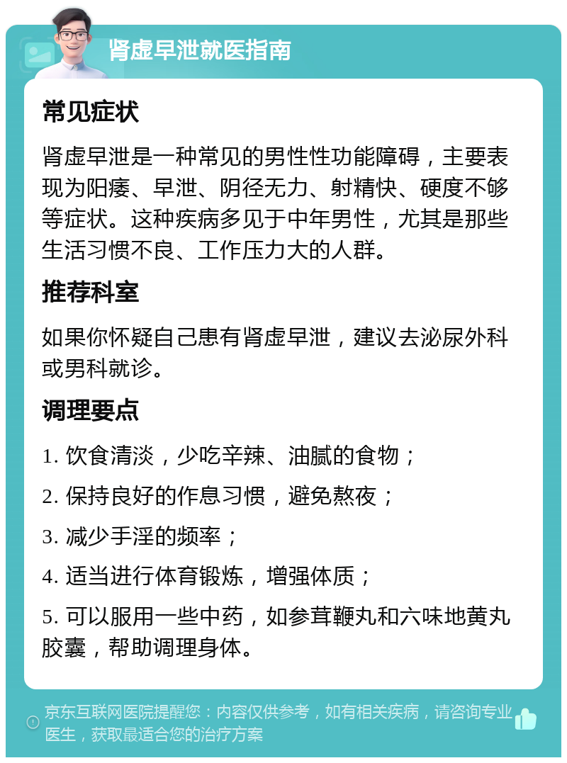 肾虚早泄就医指南 常见症状 肾虚早泄是一种常见的男性性功能障碍，主要表现为阳痿、早泄、阴径无力、射精快、硬度不够等症状。这种疾病多见于中年男性，尤其是那些生活习惯不良、工作压力大的人群。 推荐科室 如果你怀疑自己患有肾虚早泄，建议去泌尿外科或男科就诊。 调理要点 1. 饮食清淡，少吃辛辣、油腻的食物； 2. 保持良好的作息习惯，避免熬夜； 3. 减少手淫的频率； 4. 适当进行体育锻炼，增强体质； 5. 可以服用一些中药，如参茸鞭丸和六味地黄丸胶囊，帮助调理身体。